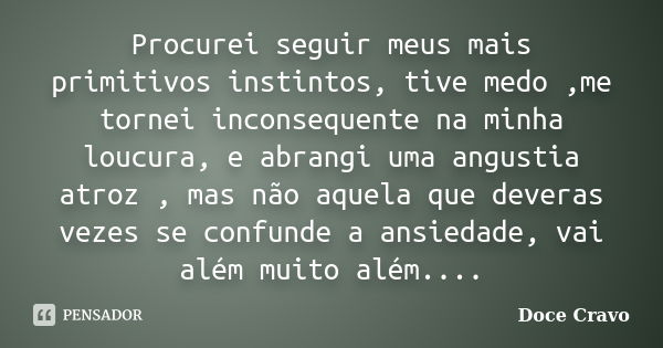 Procurei seguir meus mais primitivos instintos, tive medo ,me tornei inconsequente na minha loucura, e abrangi uma angustia atroz , mas não aquela que deveras v... Frase de Doce Cravo.