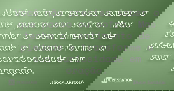 Você não precisa saber o que passo ou sofro. Mas tenha o sentimento de piedade e transforme a sua curiosidade em oração.... Frase de Doce Iasmin.