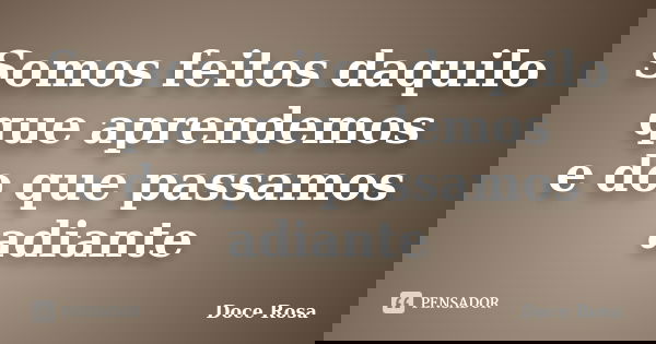 Somos feitos daquilo que aprendemos e do que passamos adiante... Frase de Doce Rosa.