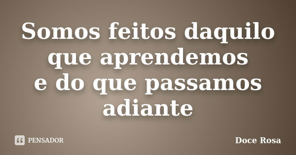 Somos feitos daquilo que aprendemos e do que passamos adiante... Frase de Doce Rosa.