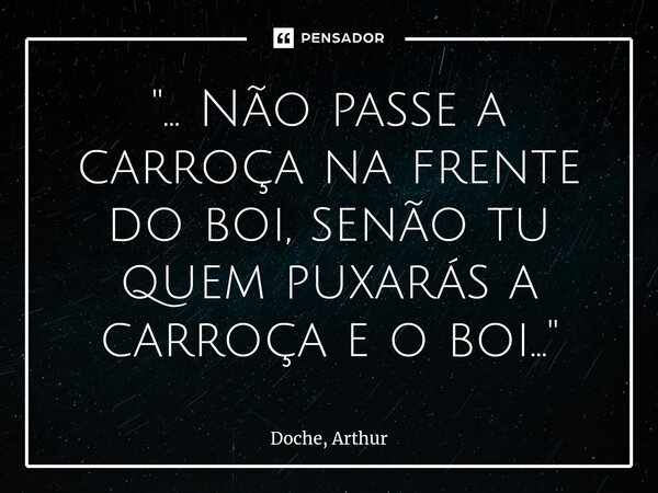 ⁠"... Não passe a carroça na frente do boi, senão tu quem puxarás a carroça e o boi..."... Frase de Doche, Arthur.