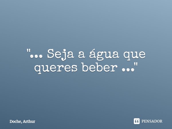 ⁠"... Seja a água que queres beber ..."... Frase de Doche, Arthur.