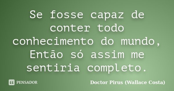 Se fosse capaz de conter todo conhecimento do mundo, Então só assim me sentiria completo.... Frase de Doctor Pirus (Wallace Costa).