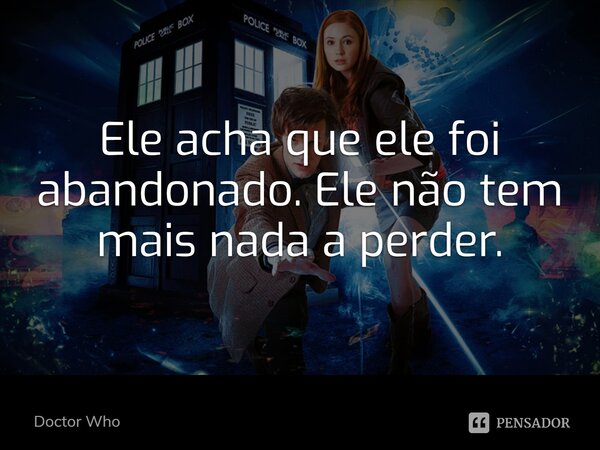 Ele acha que ele foi abandonado. Ele não tem mais nada a perder.... Frase de Doctor Who.