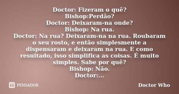 Doctor: Fizeram o quê? Bishop:Perdão? Doctor: Deixaram-na onde? Bishop: Na rua. Doctor: Na rua? Deixaram-na na rua. Roubaram o seu rosto, e então simplesmente a... Frase de Doctor Who.