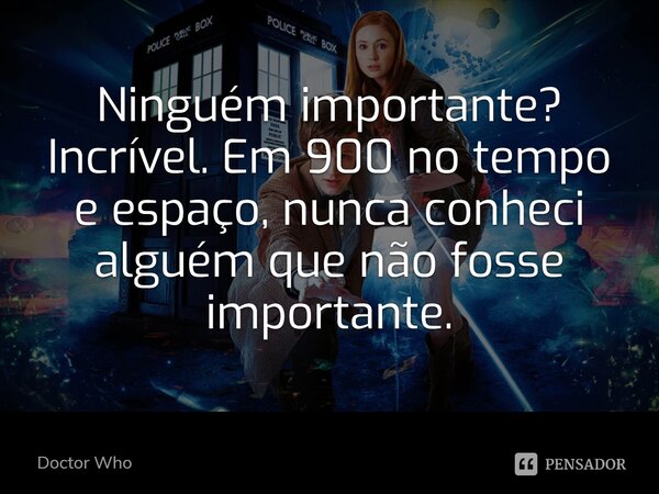 Ninguém importante? Incrível. Em 900 no tempo e espaço, nunca conheci alguém que não fosse importante.... Frase de Doctor Who.