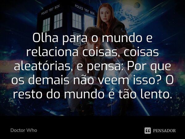 Olha para o mundo e relaciona coisas, coisas aleatórias, e pensa: Por que os demais não veem isso? O resto do mundo é tão lento.... Frase de Doctor Who.