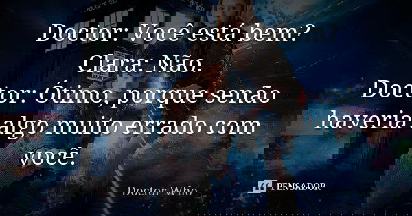 Doctor: Você está bem? Clara: Não. Doctor: Ótimo, porque senão haveria algo muito errado com você.... Frase de Doctor Who.