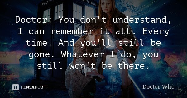 Doctor: You don't understand, I can remember it all. Every time. And you'll still be gone. Whatever I do, you still won't be there.... Frase de Doctor Who.