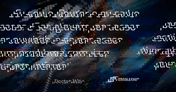 Eu sou o Doutor e eu salvo pessoas. E se alguém, por acaso estiver ouvindo, e se por acaso tiver algum problema com isso, que vá pro inferno!... Frase de Doctor Who.