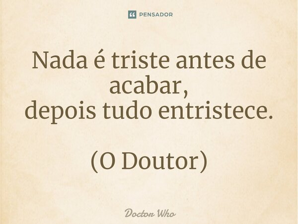 ⁠Nada é triste antes de acabar, depois tudo entristece. (O Doutor)... Frase de Doctor Who.