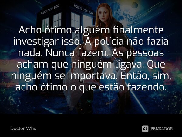 Acho ótimo alguém finalmente investigar isso. A polícia não fazia nada. Nunca fazem. As pessoas acham que ninguém ligava. Que ninguém se importava. Então, sim, ... Frase de Doctor Who.