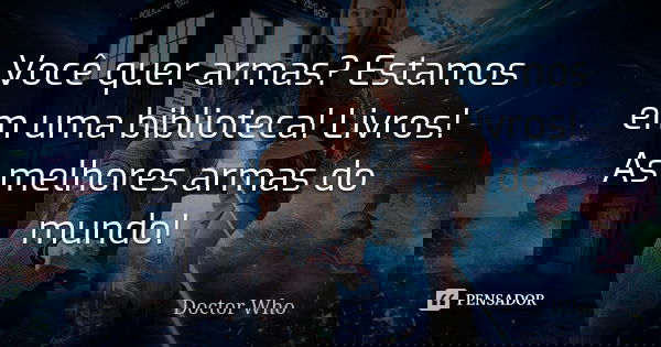 Você quer armas? Estamos em uma biblioteca! Livros! As melhores armas do mundo!... Frase de Doctor Who.
