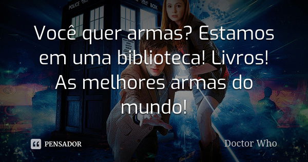 Você quer armas? Estamos em uma biblioteca! Livros! As melhores armas do mundo!... Frase de Doctor Who.