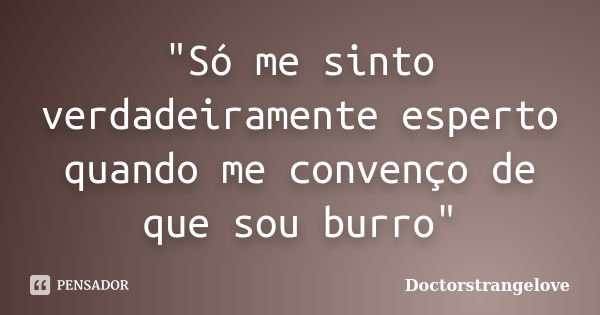 "Só me sinto verdadeiramente esperto quando me convenço de que sou burro"... Frase de Doctorstrangelove.