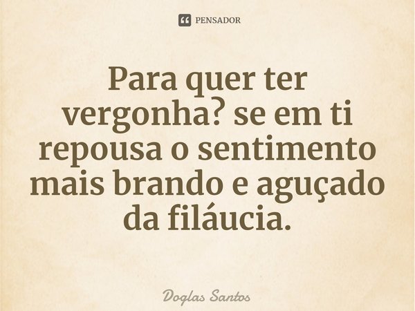 Para quer ter vergonha? se em ti repousa⁠ o sentimento mais brando e aguçado da filáucia.... Frase de Doglas Santos.