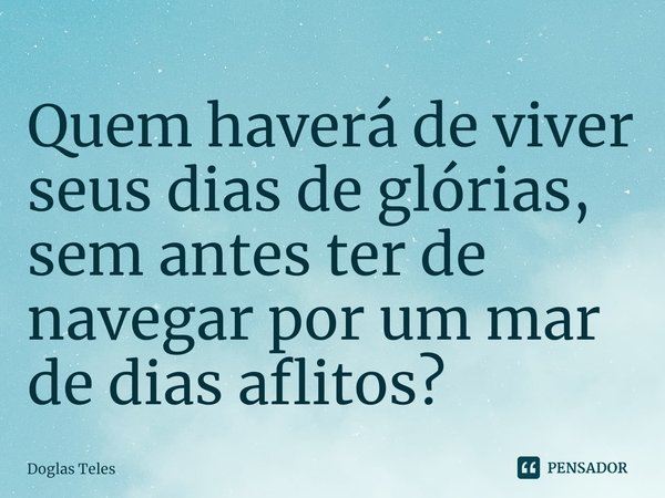 ⁠Quem haverá de viver seus dias ⁠de glórias, sem antes ter de navegar por um mar de dias aflitos?... Frase de Doglas Teles.