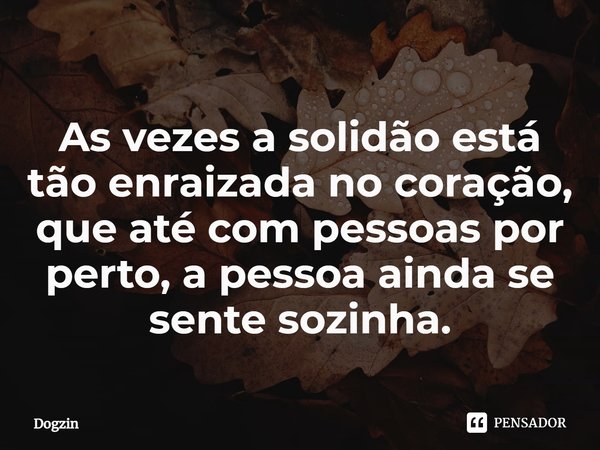 ⁠As vezes a solidão está tão enraizada no coração, que até com pessoas por perto, a pessoa ainda se sente sozinha.... Frase de Dogzin.