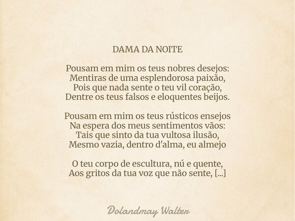 DAMA DA NOITE Pousam em mim os teus nobres desejos: Mentiras de uma esplendorosa paixão, Pois que nada sente o teu vil coração, Dentre os teus falsos e eloquent... Frase de Dolandmay Walter.