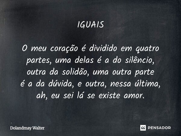 ⁠IGUAIS O meu coração é dividido em quatro partes, uma delas é a do silêncio, outra da solidão, uma outra parte é a da dúvida, e outra, nessa última, ah, eu sei... Frase de Dolandmay Walter.