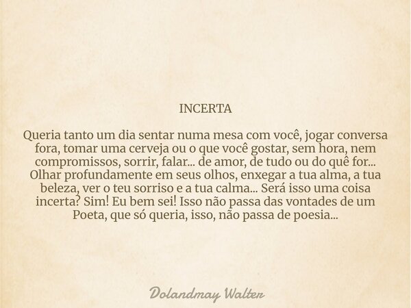 INCERTA Queria tanto um dia sentar numa mesa com você, jogar conversa fora, tomar uma cerveja ou o que você gostar, sem hora, nem compromissos, sorrir, falar...... Frase de Dolandmay Walter.