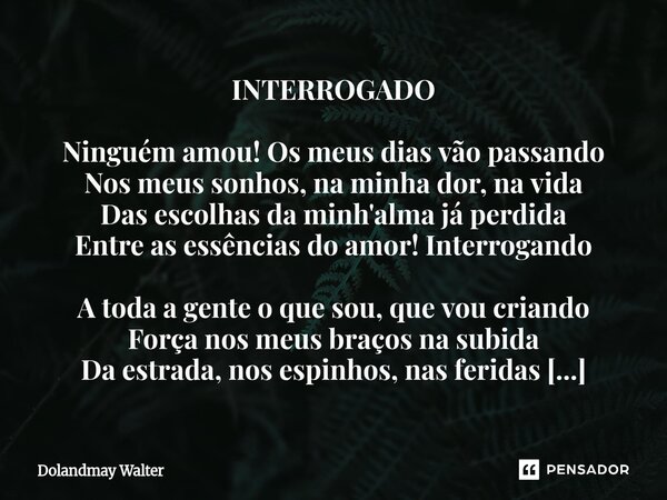 INTERROGADO Ninguém amou! Os meus dias vão passando Nos meus sonhos, na minha dor, na vida Das escolhas da minh'alma já perdida Entre as essências do amor! Int... Frase de Dolandmay Walter.