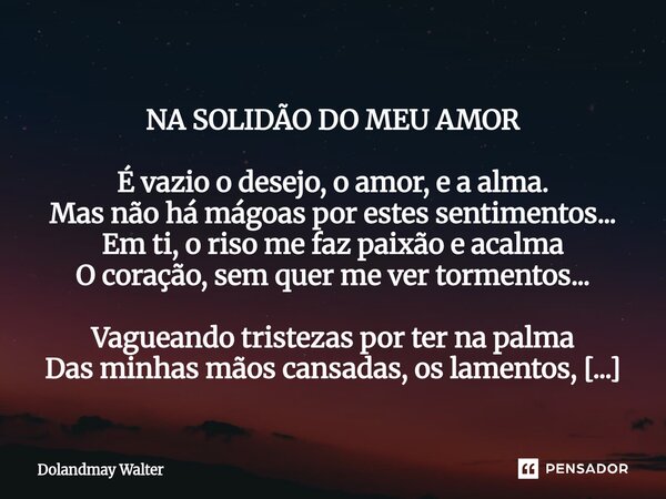 NA SOLIDÃO DO MEU AMOR É vazio o desejo, o amor, e a alma. Mas não há mágoas por estes sentimentos... Em ti, o riso me faz paixão e acalma O coração, sem quer... Frase de Dolandmay Walter.