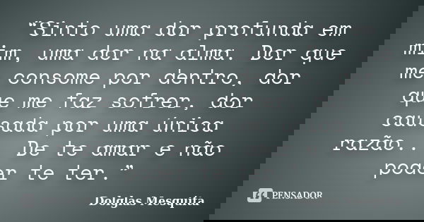 “Sinto uma dor profunda em mim, uma dor na alma. Dor que me consome por dentro, dor que me faz sofrer, dor causada por uma única razão... De te amar e não poder... Frase de Dolglas Mesquita.