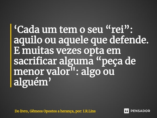 ⁠‘Cada um tem o seu “rei”: aquilo ou aquele que defende. E muitas vezes opta em sacrificar alguma “peça de menor valor": algo ou alguém’... Frase de Do livro, Gêmeos Opostos a herança, por: I.R.Lins.