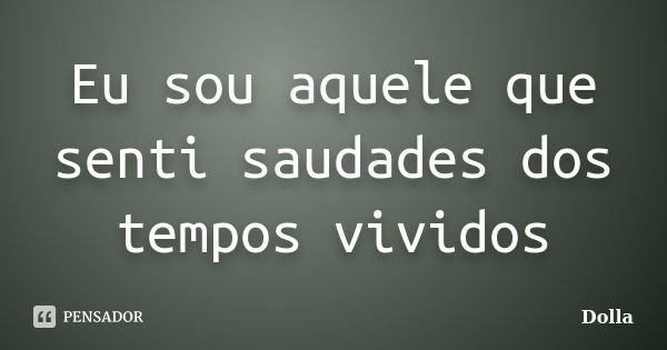 Eu sou aquele que senti saudades dos tempos vividos... Frase de Dolla.