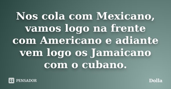 Nos cola com Mexicano, vamos logo na frente com Americano e adiante vem logo os Jamaicano com o cubano.... Frase de Dolla.