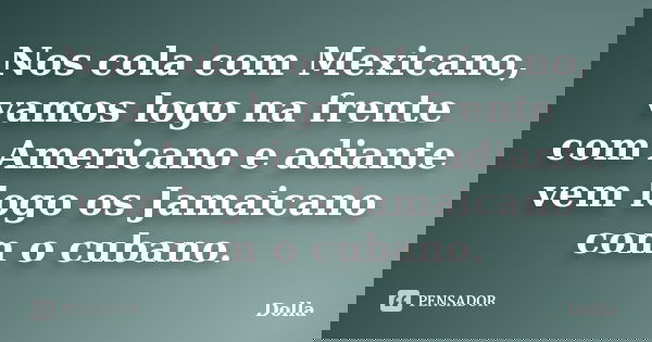 Nos cola com Mexicano, vamos logo na frente com Americano e adiante vem logo os Jamaicano com o cubano.... Frase de Dolla.