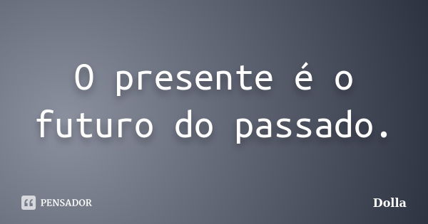 O presente é o futuro do passado.... Frase de Dolla.