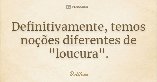 Definitivamente, temos noções diferentes de "loucura".... Frase de Dollface.