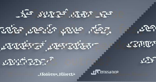 Se você nao se perdoa pelo que fez, como poderá perdoar os outros?... Frase de Dolores Huerta.