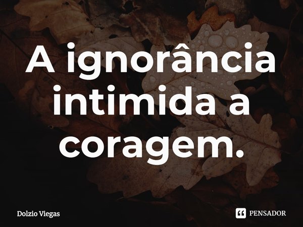⁠A ignorância intimida a coragem.... Frase de Dolzio Viegas.