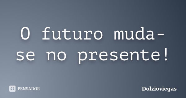 O futuro muda-se no presente!... Frase de Dolzioviegas.