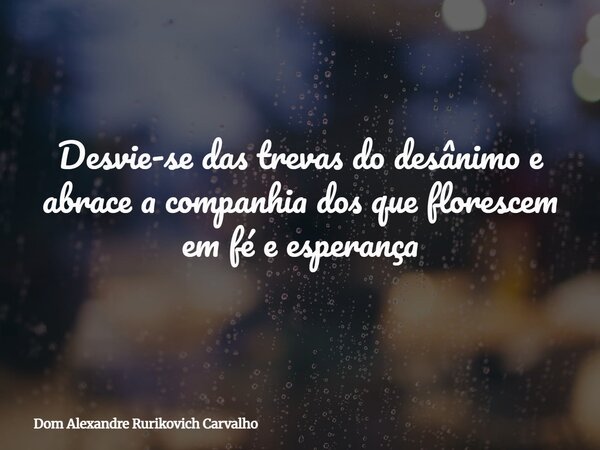 Desvie-se das trevas do desânimo e abrace a companhia dos que florescem em fé e esperança... Frase de Dom Alexandre Rurikovich Carvalho.