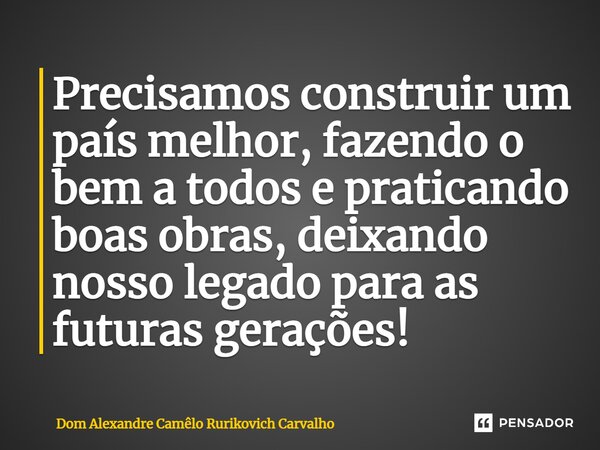 ⁠Precisamos construir um país melhor, fazendo o bem a todos e praticando boas obras, deixando nosso legado para as futuras gerações!... Frase de Dom Alexandre Camêlo Rurikovich Carvalho.