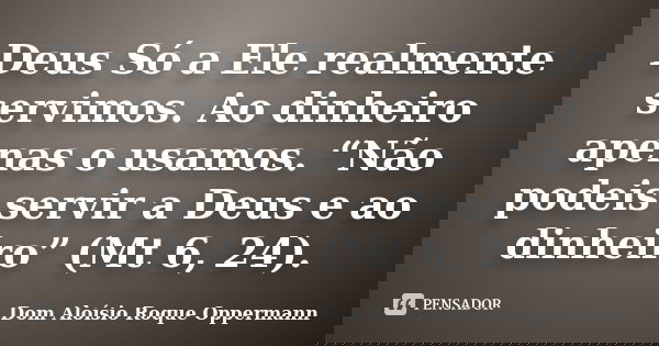 Deus Só a Ele realmente servimos. Ao dinheiro apenas o usamos. “Não podeis servir a Deus e ao dinheiro” (Mt 6, 24).... Frase de Dom Aloísio Roque Oppermann.