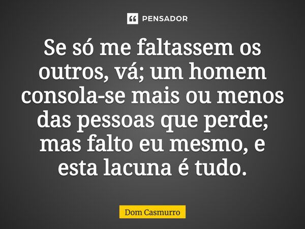 Se só me faltassem os outros, vá; um homem consola-se mais ou menos das pessoas que perde; mas falto eu mesmo, e esta lacuna é tudo.... Frase de Dom Casmurro.