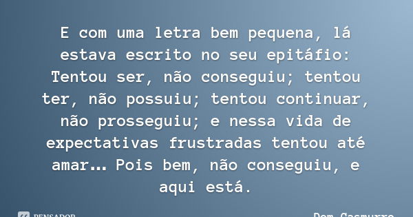 E com uma letra bem pequena, lá estava escrito no seu epitáfio: Tentou ser, não conseguiu; tentou ter, não possuiu; tentou continuar, não prosseguiu; e nessa vi... Frase de Dom Casmurro.