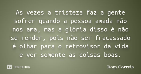 As vezes a tristeza faz a gente sofrer quando a pessoa amada não nos ama, mas a glória disso é não se render, pois não ser fracassado é olhar para o retrovisor ... Frase de Dom Correia.