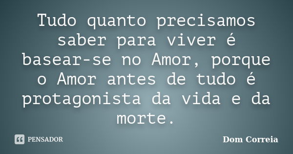 Tudo quanto precisamos saber para viver é basear-se no Amor, porque o Amor antes de tudo é protagonista da vida e da morte.... Frase de Dom Correia.