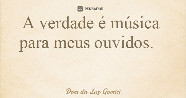 A verdade é música para meus ouvidos.... Frase de Dom da Luz Gomici.