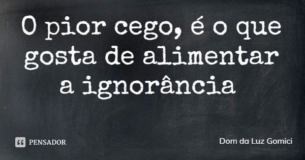 O pior cego, é o que gosta de alimentar a ignorância... Frase de Dom da Luz Gomici.