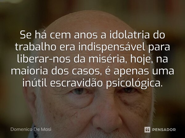 ⁠Se há cem anos a idolatria do trabalho era indispensável para liberar-nos da miséria, hoje, na maioria dos casos, é apenas uma inútil escravidão psicológica.... Frase de Domenico De Masi.