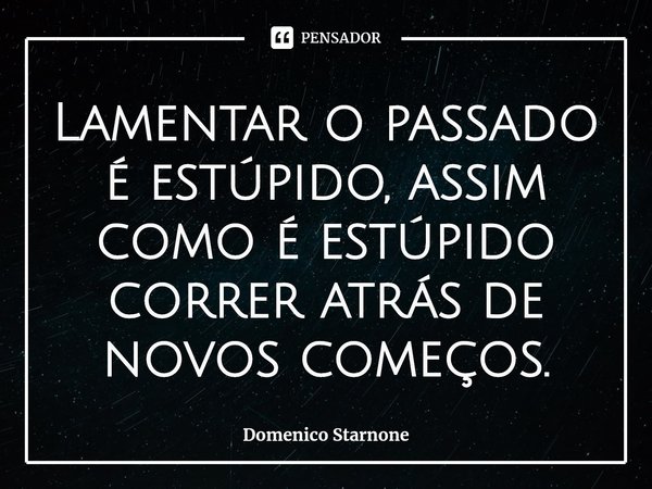 ⁠Lamentar o passado é estúpido, assim como é estúpido correr atrás de novos começos.... Frase de Domenico Starnone.