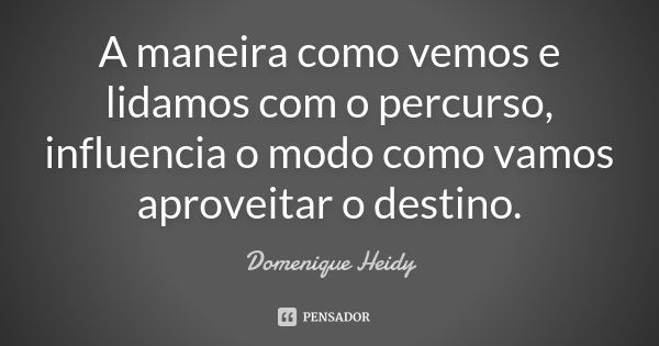 A maneira como vemos e lidamos com o percurso, influencia o modo como vamos aproveitar o destino.... Frase de Domenique Heidy.