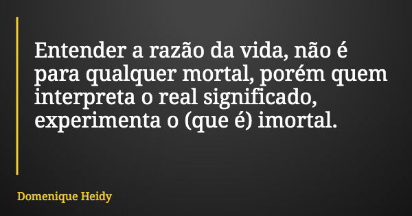 Entender a razão da vida, não é para qualquer mortal, porém quem interpreta o real significado, experimenta o (que é) imortal.... Frase de Domenique Heidy.
